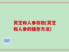 灵芝和人参存放(灵芝和人参的储存方法)