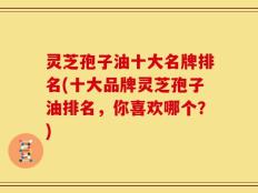 灵芝孢子油十大名牌排名(十大品牌灵芝孢子油排名，你喜欢哪个？)
