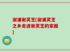 溆浦谢灵芝(溆浦灵芝之乡走进谢灵芝的家园)