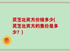 灵芝北芪方价格多少(灵芝北芪方的售价是多少？)