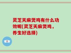 灵芝天麻煲鸡有什么功效呢(灵芝天麻煲鸡，养生好选择)