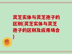 灵芝实体与灵芝孢子的区别(灵芝实体与灵芝孢子的区别及应用场合)