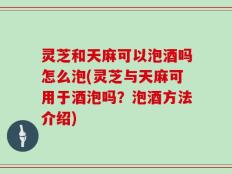 灵芝和天麻可以泡酒吗怎么泡(灵芝与天麻可用于酒泡吗？泡酒方法介绍)