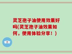 灵芝孢子油使用效果好吗(灵芝孢子油效果如何，使用体验分享！)