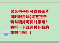 灵芝孢子粉可以和硒片同时服用吗(灵芝孢子粉与硒片可同时服用？解析一下这两种补品的功效用途！)