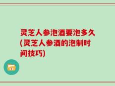 灵芝人参泡酒要泡多久(灵芝人参酒的泡制时间技巧)