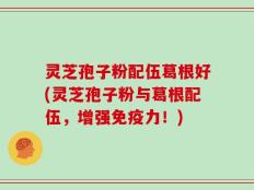 灵芝孢子粉配伍葛根好(灵芝孢子粉与葛根配伍，增强免疫力！)