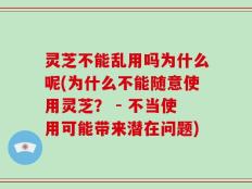 灵芝不能乱用吗为什么呢(为什么不能随意使用灵芝？ - 不当使用可能带来潜在问题)