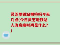 灵芝地铁站拥挤吗今天几点(今日灵芝地铁站人流高峰时间是什么？)
