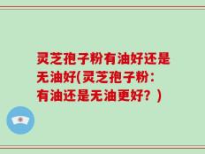 灵芝孢子粉有油好还是无油好(灵芝孢子粉：有油还是无油更好？)