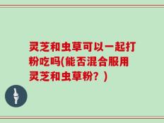 灵芝和虫草可以一起打粉吃吗(能否混合服用灵芝和虫草粉？)