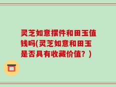 灵芝如意摆件和田玉值钱吗(灵芝如意和田玉是否具有收藏价值？)