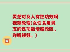 灵芝对女人有性功效吗视频教程(女性食用灵芝的性功能增强效应，详解视频。)