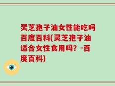 灵芝孢子油女性能吃吗百度百科(灵芝孢子油适合女性食用吗？-百度百科)