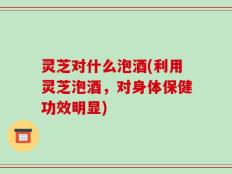 灵芝对什么泡酒(利用灵芝泡酒，对身体保健功效明显)