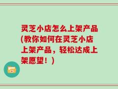 灵芝小店怎么上架产品(教你如何在灵芝小店上架产品，轻松达成上架愿望！)