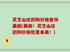 灵芝山庄团购价格查询最新(最新！灵芝山庄团购价格优惠来袭！)