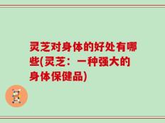 灵芝对身体的好处有哪些(灵芝：一种强大的身体保健品)