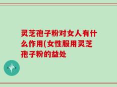 灵芝孢子粉对女人有什么作用(女性服用灵芝孢子粉的益处