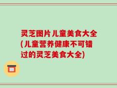 灵芝图片儿童美食大全(儿童营养健康不可错过的灵芝美食大全)
