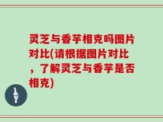 灵芝与香芋相克吗图片对比(请根据图片对比，了解灵芝与香芋是否相克)