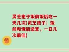 灵芝孢子饭前饭后吃一天几次(灵芝孢子：饭前和饭后适宜，一日几次最佳)