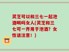 灵芝可以和三七一起泡酒喝吗女人(灵芝和三七可一齐用于泡酒？女性请注意！)
