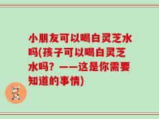 小朋友可以喝白灵芝水吗(孩子可以喝白灵芝水吗？——这是你需要知道的事情)
