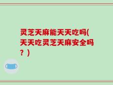 灵芝天麻能天天吃吗(天天吃灵芝天麻安全吗？)