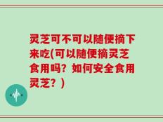 灵芝可不可以随便摘下来吃(可以随便摘灵芝食用吗？如何安全食用灵芝？)