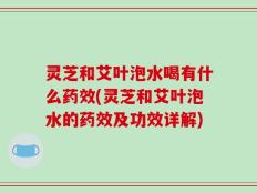 灵芝和艾叶泡水喝有什么药效(灵芝和艾叶泡水的药效及功效详解)