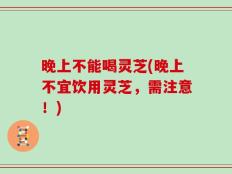 晚上不能喝灵芝(晚上不宜饮用灵芝，需注意！)