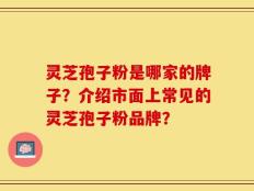 灵芝孢子粉是哪家的牌子？介绍市面上常见的灵芝孢子粉品牌？