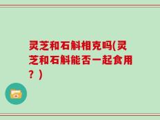 灵芝和石斛相克吗(灵芝和石斛能否一起食用？)