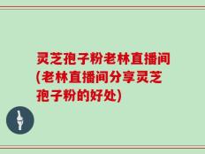 灵芝孢子粉老林直播间(老林直播间分享灵芝孢子粉的好处)
