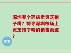 深圳哪个药店卖灵芝孢子粉？探寻深圳市场上灵芝孢子粉的销售渠道？