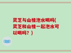 灵芝与山楂泡水喝吗(灵芝和山楂一起泡水可以喝吗？)