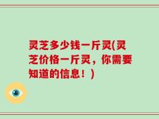 灵芝多少钱一斤灵(灵芝价格一斤灵，你需要知道的信息！)