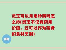 灵芝可以用来炒菜吗怎么炒(灵芝不仅有药用价值，还可以作为菜肴的食材烹制)