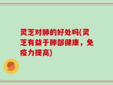 灵芝对肺的好处吗(灵芝有益于肺部健康，免疫力提高)