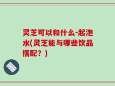 灵芝可以和什么-起泡水(灵芝能与哪些饮品搭配？)