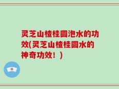 灵芝山楂桂圆泡水的功效(灵芝山楂桂圆水的神奇功效！)