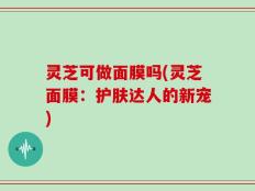 灵芝可做面膜吗(灵芝面膜：护肤达人的新宠)