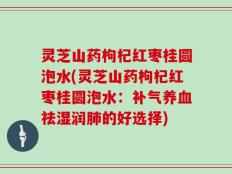 灵芝山药枸杞红枣桂圆泡水(灵芝山药枸杞红枣桂圆泡水：补气养血祛湿润肺的好选择)