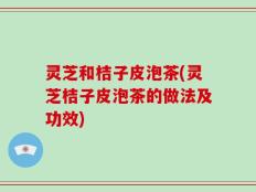 灵芝和桔子皮泡茶(灵芝桔子皮泡茶的做法及功效)
