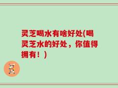 灵芝喝水有啥好处(喝灵芝水的好处，你值得拥有！)