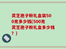 灵芝孢子粉礼盒装500克多少钱(500克灵芝孢子粉礼盒多少钱？)