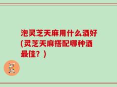 泡灵芝天麻用什么酒好(灵芝天麻搭配哪种酒最佳？)