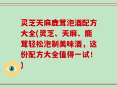 灵芝天麻鹿茸泡酒配方大全(灵芝、天麻、鹿茸轻松泡制美味酒，这份配方大全值得一试！)