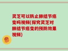 灵芝可以防止肺结节癌变吗视频(探究灵芝对肺结节癌变的预防效果视频)